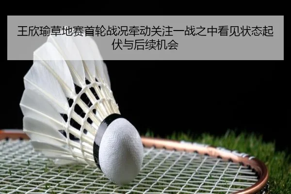 王欣瑜草地赛首轮战况牵动关注一战之中看见状态起伏与后续机会